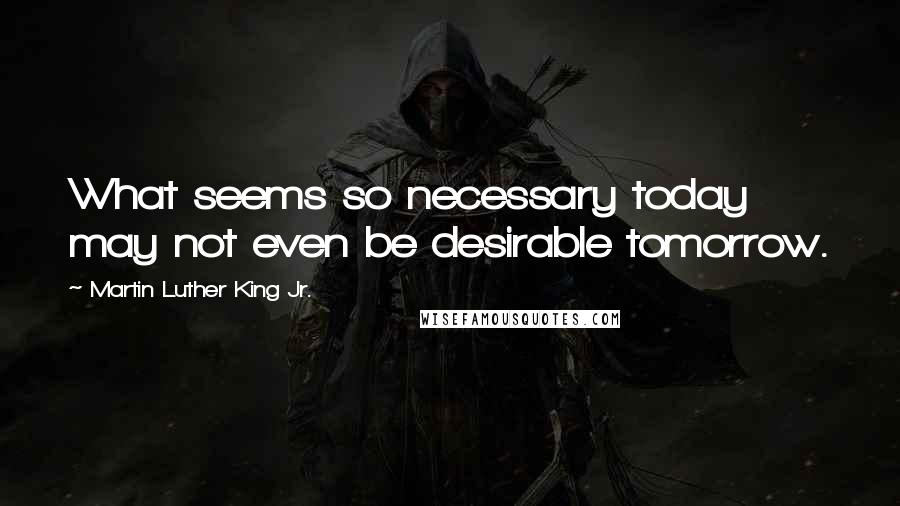 Martin Luther King Jr. Quotes: What seems so necessary today may not even be desirable tomorrow.