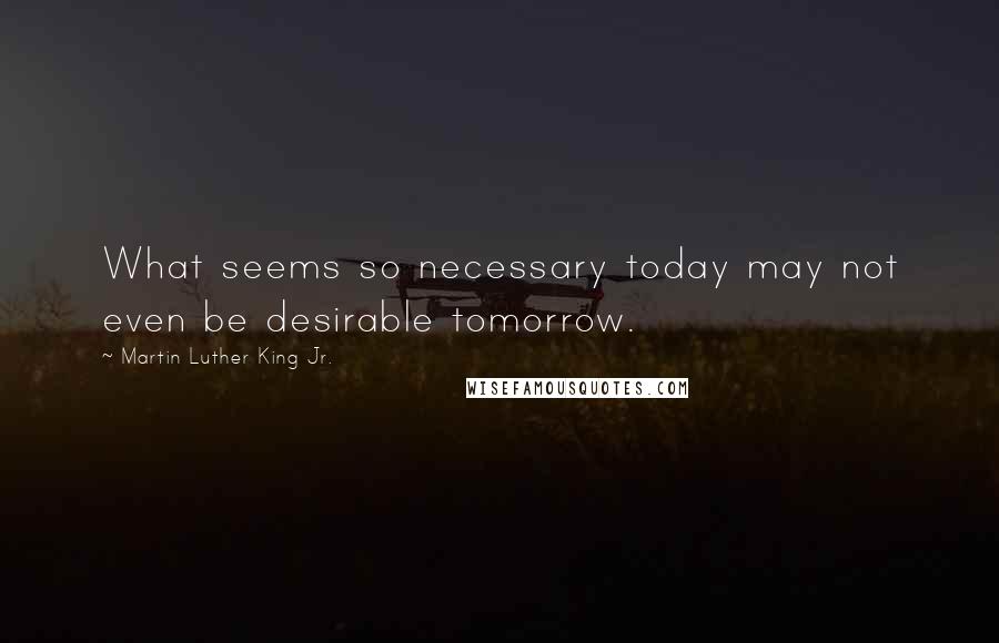 Martin Luther King Jr. Quotes: What seems so necessary today may not even be desirable tomorrow.