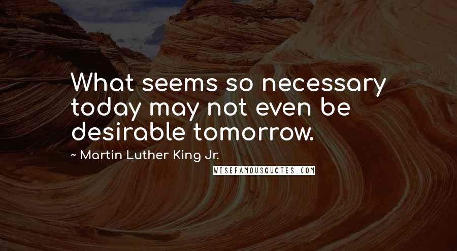 Martin Luther King Jr. Quotes: What seems so necessary today may not even be desirable tomorrow.