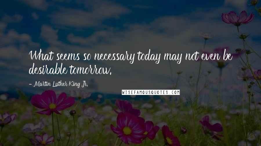 Martin Luther King Jr. Quotes: What seems so necessary today may not even be desirable tomorrow.