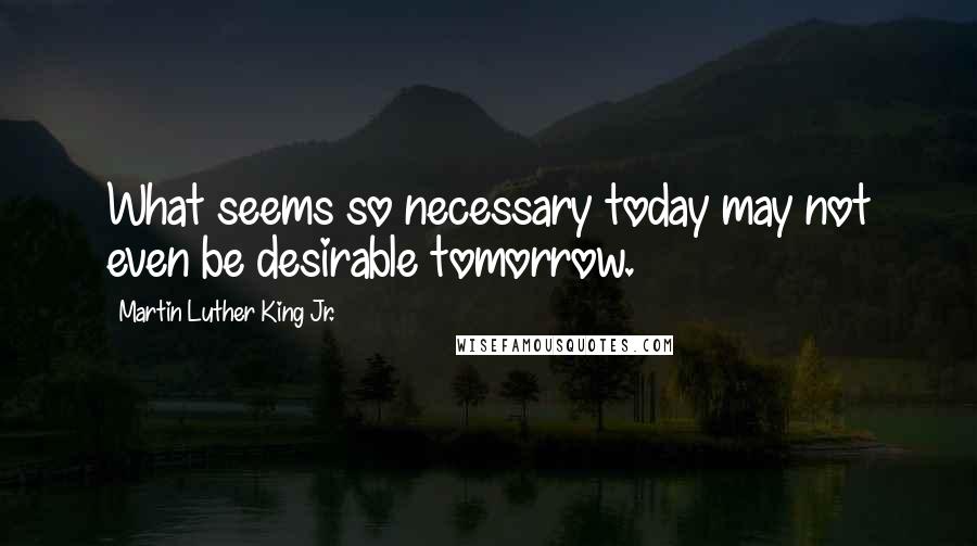 Martin Luther King Jr. Quotes: What seems so necessary today may not even be desirable tomorrow.