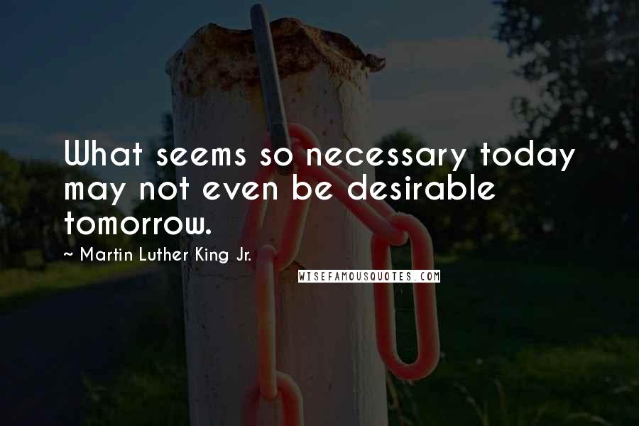 Martin Luther King Jr. Quotes: What seems so necessary today may not even be desirable tomorrow.