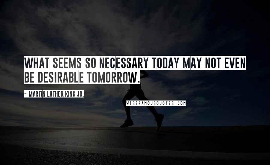 Martin Luther King Jr. Quotes: What seems so necessary today may not even be desirable tomorrow.