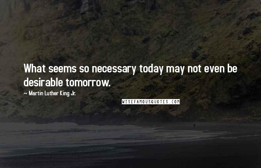 Martin Luther King Jr. Quotes: What seems so necessary today may not even be desirable tomorrow.