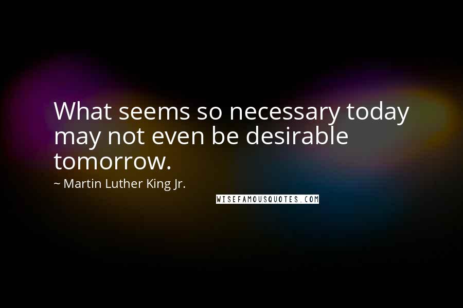 Martin Luther King Jr. Quotes: What seems so necessary today may not even be desirable tomorrow.