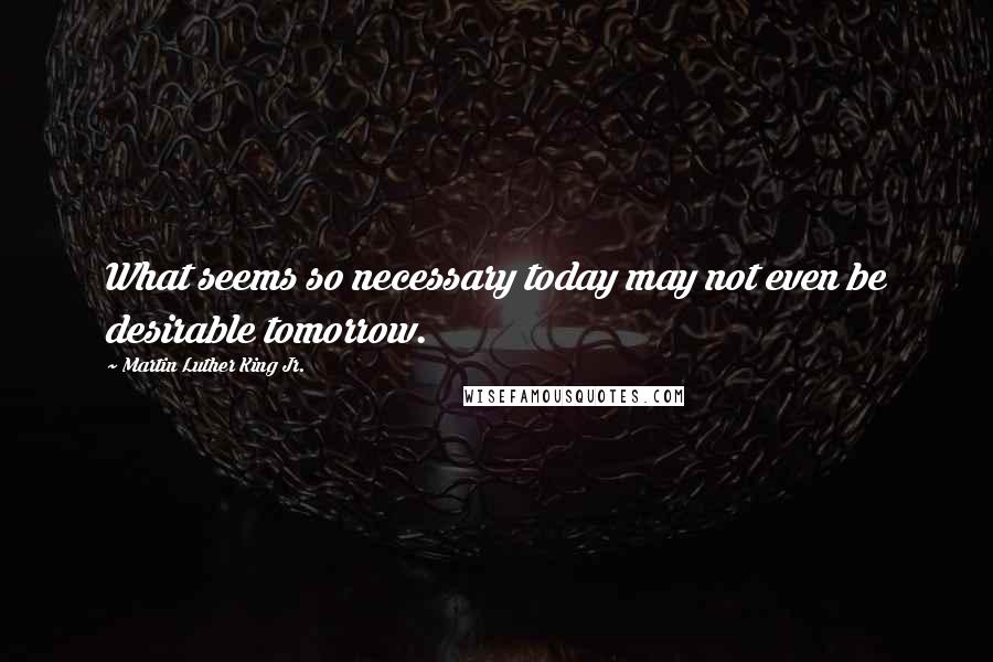 Martin Luther King Jr. Quotes: What seems so necessary today may not even be desirable tomorrow.