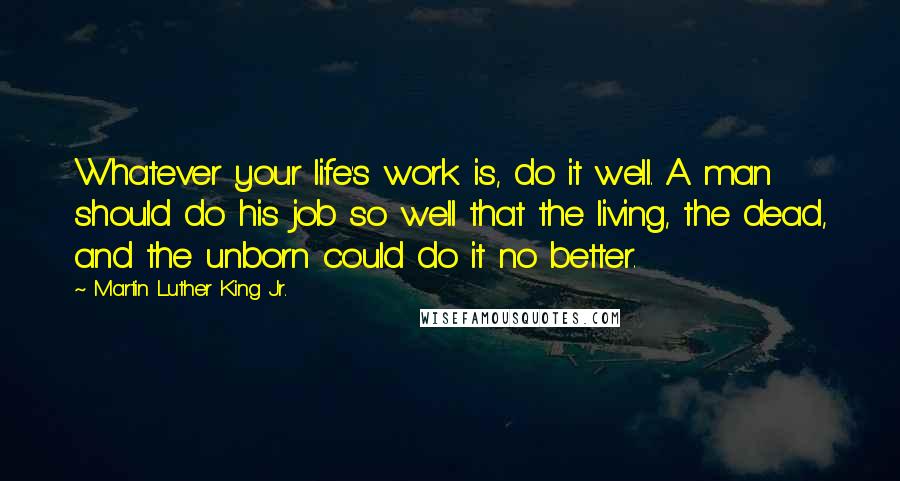 Martin Luther King Jr. Quotes: Whatever your life's work is, do it well. A man should do his job so well that the living, the dead, and the unborn could do it no better.