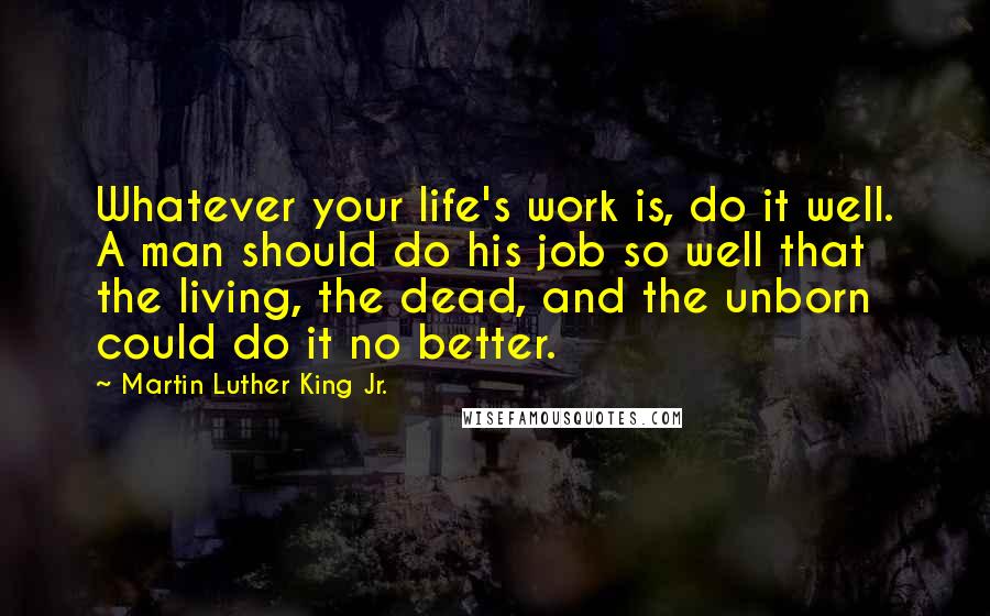 Martin Luther King Jr. Quotes: Whatever your life's work is, do it well. A man should do his job so well that the living, the dead, and the unborn could do it no better.