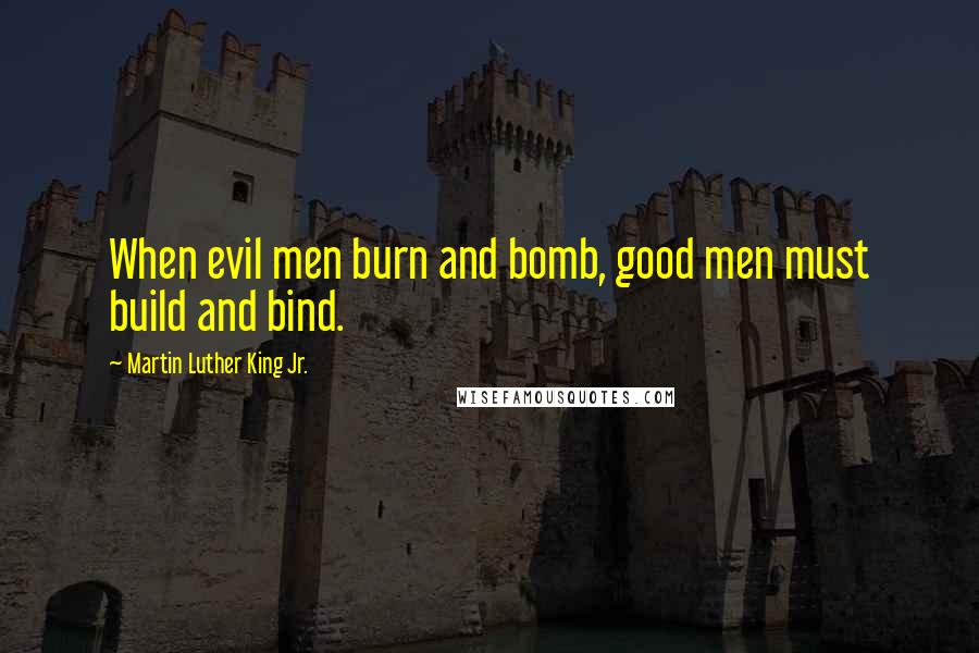 Martin Luther King Jr. Quotes: When evil men burn and bomb, good men must build and bind.