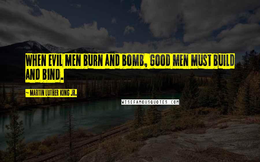 Martin Luther King Jr. Quotes: When evil men burn and bomb, good men must build and bind.