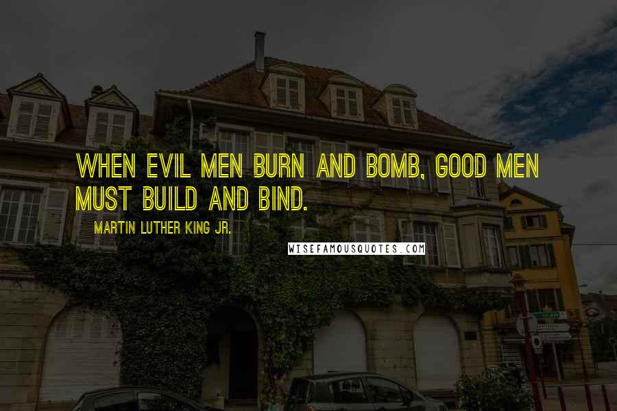 Martin Luther King Jr. Quotes: When evil men burn and bomb, good men must build and bind.