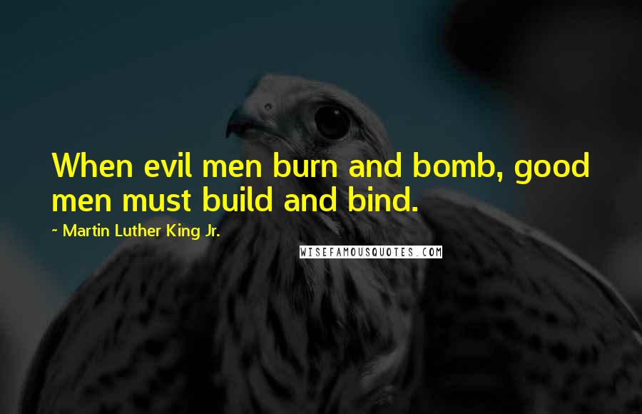 Martin Luther King Jr. Quotes: When evil men burn and bomb, good men must build and bind.