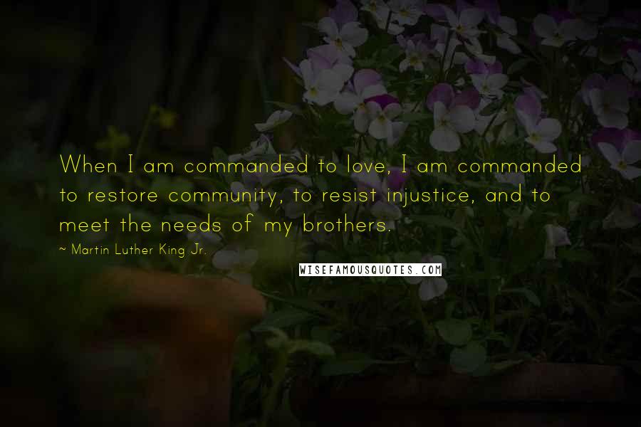 Martin Luther King Jr. Quotes: When I am commanded to love, I am commanded to restore community, to resist injustice, and to meet the needs of my brothers.