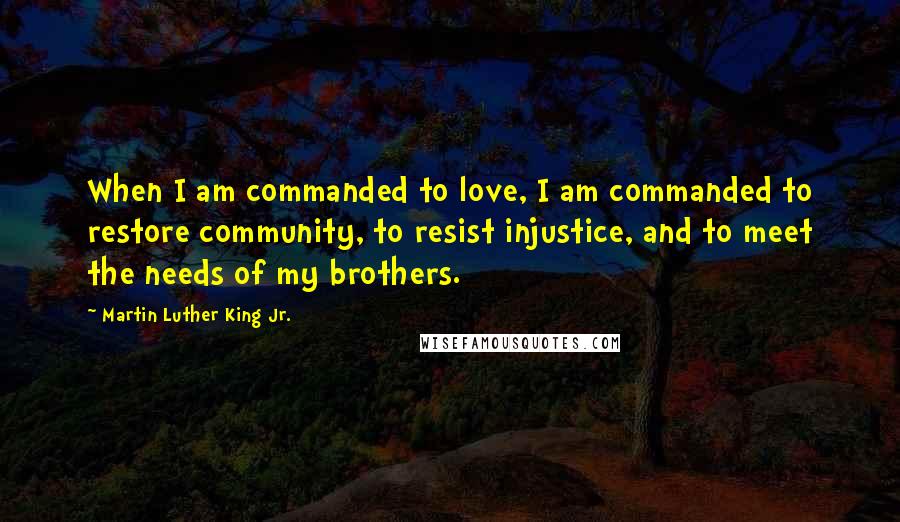 Martin Luther King Jr. Quotes: When I am commanded to love, I am commanded to restore community, to resist injustice, and to meet the needs of my brothers.