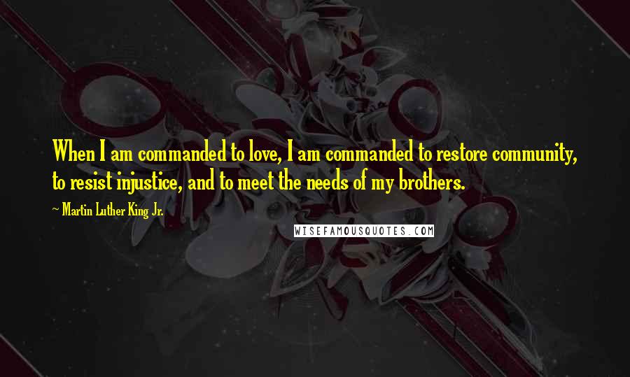 Martin Luther King Jr. Quotes: When I am commanded to love, I am commanded to restore community, to resist injustice, and to meet the needs of my brothers.