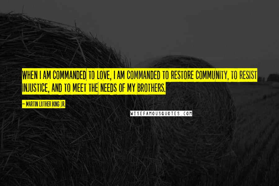 Martin Luther King Jr. Quotes: When I am commanded to love, I am commanded to restore community, to resist injustice, and to meet the needs of my brothers.