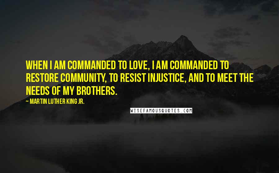 Martin Luther King Jr. Quotes: When I am commanded to love, I am commanded to restore community, to resist injustice, and to meet the needs of my brothers.