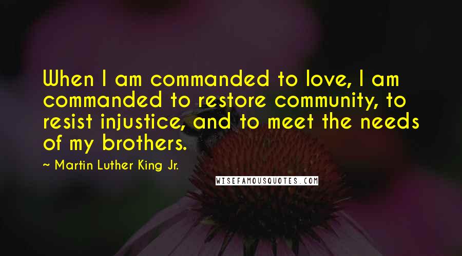 Martin Luther King Jr. Quotes: When I am commanded to love, I am commanded to restore community, to resist injustice, and to meet the needs of my brothers.