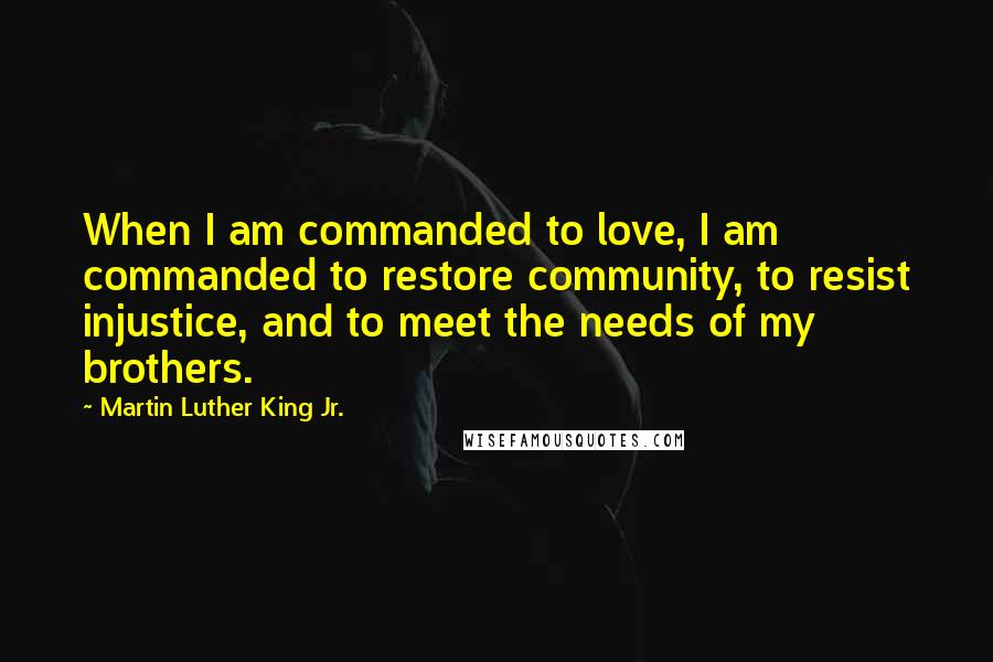 Martin Luther King Jr. Quotes: When I am commanded to love, I am commanded to restore community, to resist injustice, and to meet the needs of my brothers.