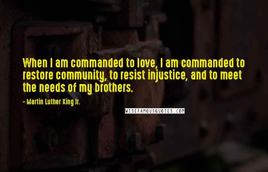 Martin Luther King Jr. Quotes: When I am commanded to love, I am commanded to restore community, to resist injustice, and to meet the needs of my brothers.