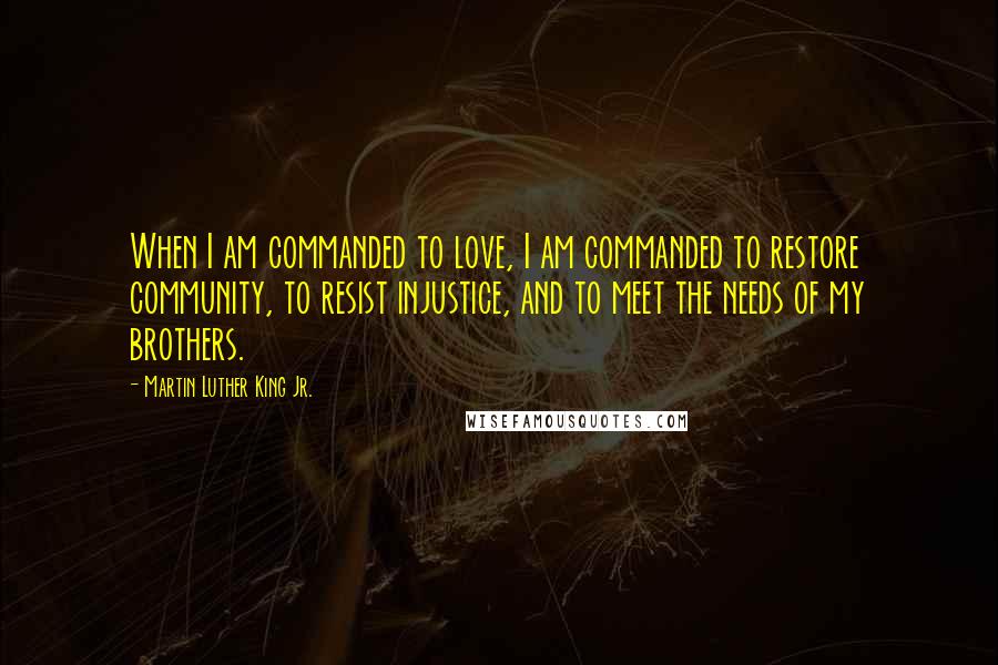 Martin Luther King Jr. Quotes: When I am commanded to love, I am commanded to restore community, to resist injustice, and to meet the needs of my brothers.