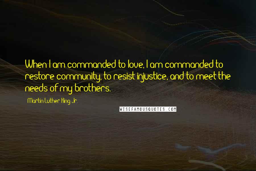 Martin Luther King Jr. Quotes: When I am commanded to love, I am commanded to restore community, to resist injustice, and to meet the needs of my brothers.