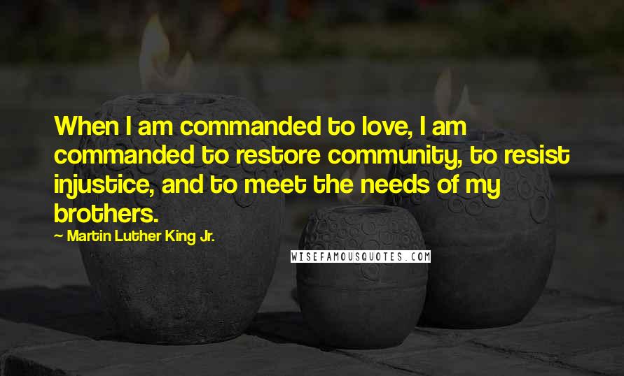 Martin Luther King Jr. Quotes: When I am commanded to love, I am commanded to restore community, to resist injustice, and to meet the needs of my brothers.