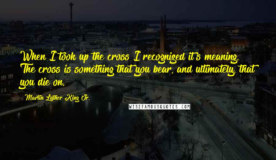 Martin Luther King Jr. Quotes: When I took up the cross I recognized it's meaning. The cross is something that you bear, and ultimately, that you die on.