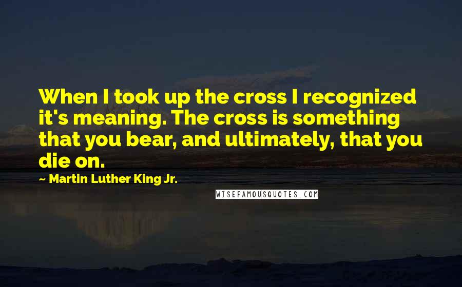 Martin Luther King Jr. Quotes: When I took up the cross I recognized it's meaning. The cross is something that you bear, and ultimately, that you die on.