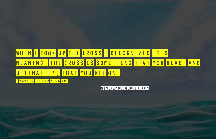 Martin Luther King Jr. Quotes: When I took up the cross I recognized it's meaning. The cross is something that you bear, and ultimately, that you die on.