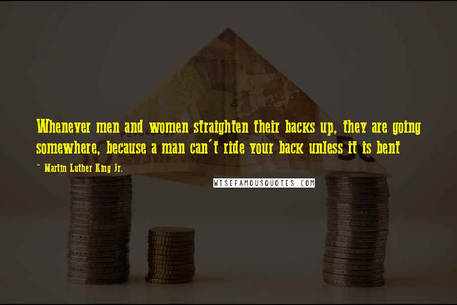 Martin Luther King Jr. Quotes: Whenever men and women straighten their backs up, they are going somewhere, because a man can't ride your back unless it is bent