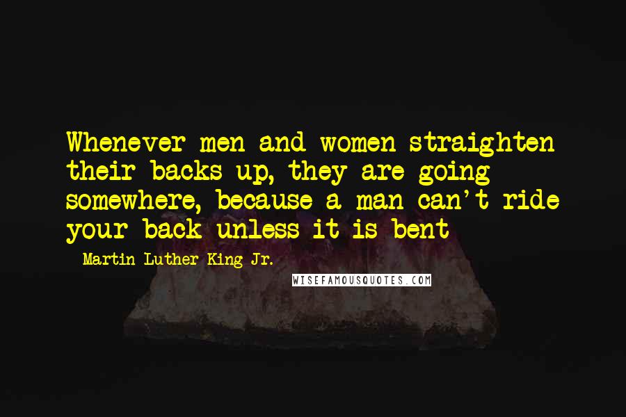 Martin Luther King Jr. Quotes: Whenever men and women straighten their backs up, they are going somewhere, because a man can't ride your back unless it is bent