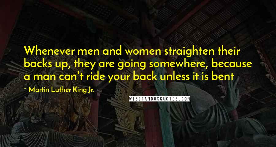 Martin Luther King Jr. Quotes: Whenever men and women straighten their backs up, they are going somewhere, because a man can't ride your back unless it is bent