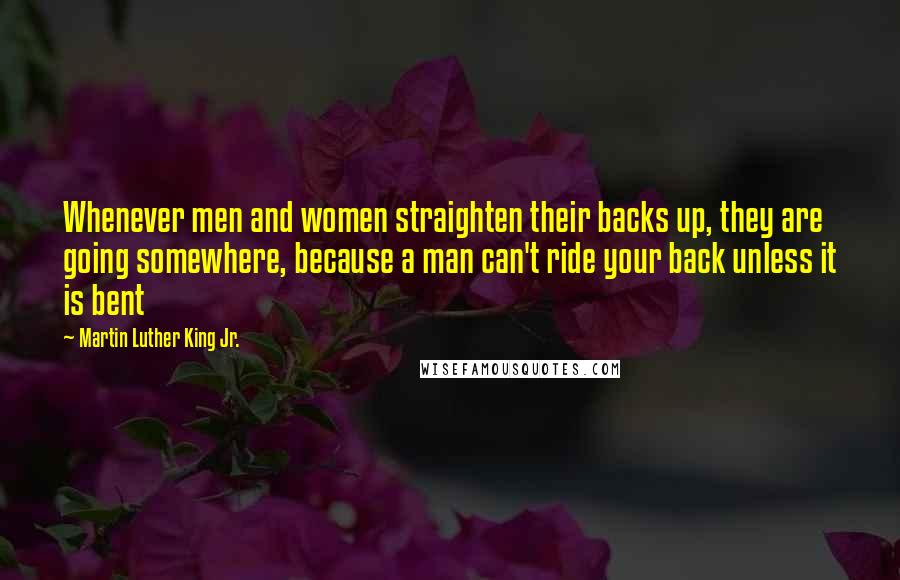 Martin Luther King Jr. Quotes: Whenever men and women straighten their backs up, they are going somewhere, because a man can't ride your back unless it is bent