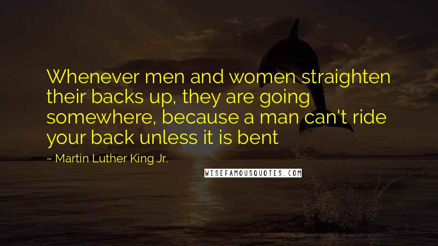 Martin Luther King Jr. Quotes: Whenever men and women straighten their backs up, they are going somewhere, because a man can't ride your back unless it is bent