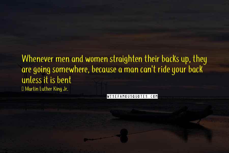 Martin Luther King Jr. Quotes: Whenever men and women straighten their backs up, they are going somewhere, because a man can't ride your back unless it is bent