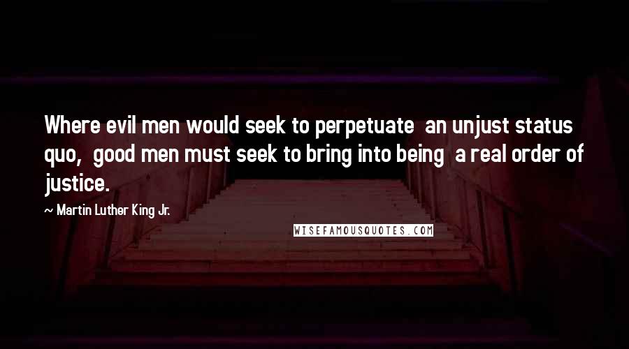 Martin Luther King Jr. Quotes: Where evil men would seek to perpetuate an unjust status quo, good men must seek to bring into being a real order of justice.