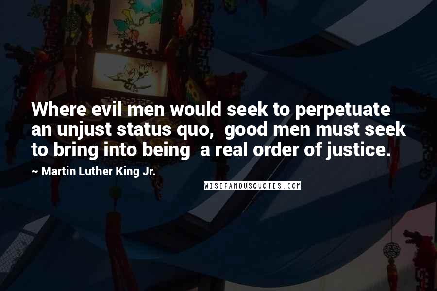 Martin Luther King Jr. Quotes: Where evil men would seek to perpetuate  an unjust status quo,  good men must seek to bring into being  a real order of justice.