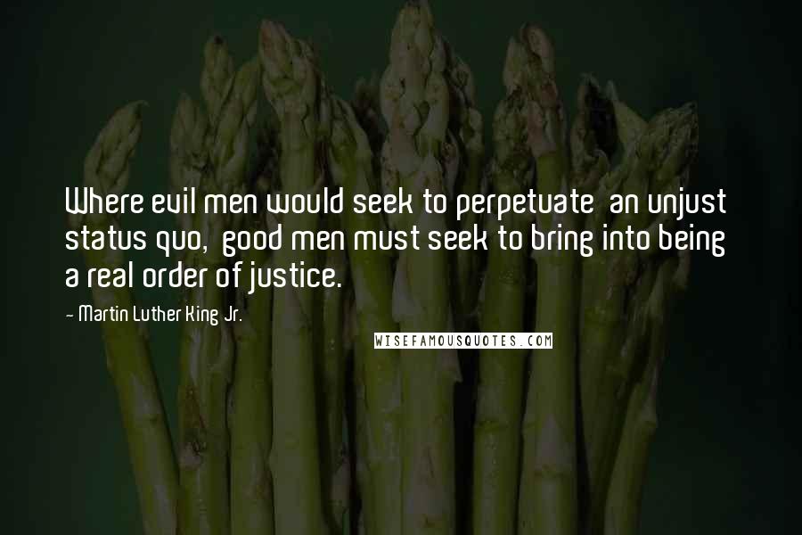 Martin Luther King Jr. Quotes: Where evil men would seek to perpetuate  an unjust status quo,  good men must seek to bring into being  a real order of justice.