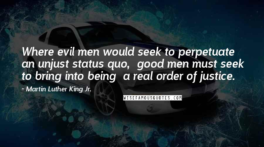 Martin Luther King Jr. Quotes: Where evil men would seek to perpetuate  an unjust status quo,  good men must seek to bring into being  a real order of justice.