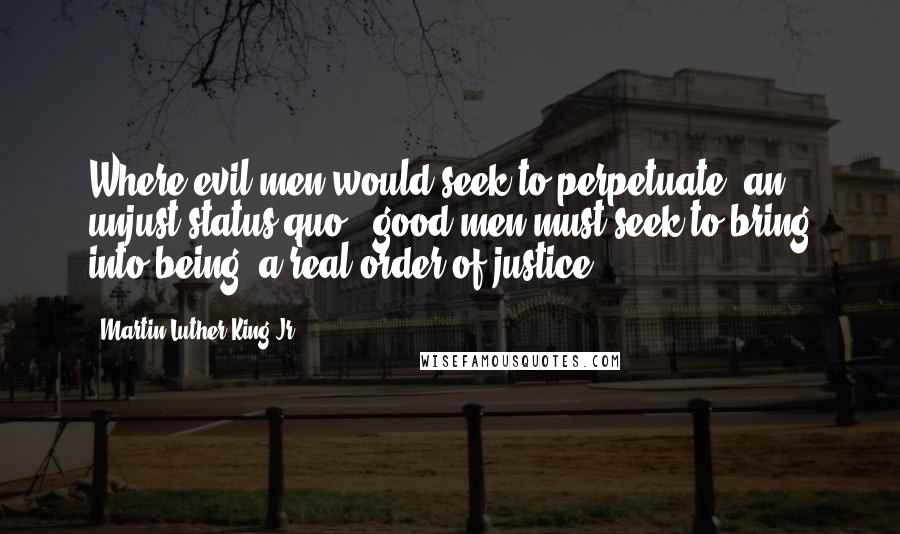 Martin Luther King Jr. Quotes: Where evil men would seek to perpetuate  an unjust status quo,  good men must seek to bring into being  a real order of justice.
