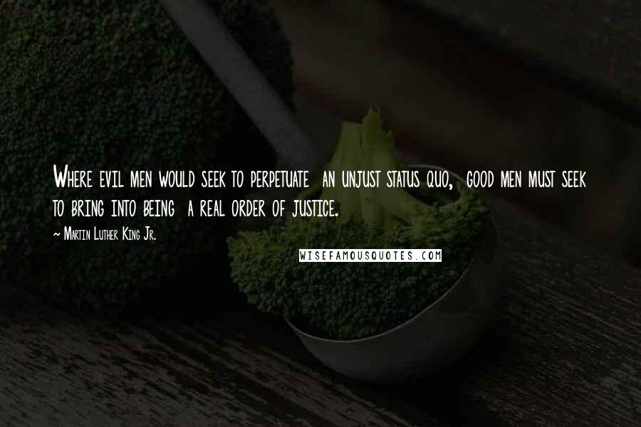 Martin Luther King Jr. Quotes: Where evil men would seek to perpetuate  an unjust status quo,  good men must seek to bring into being  a real order of justice.