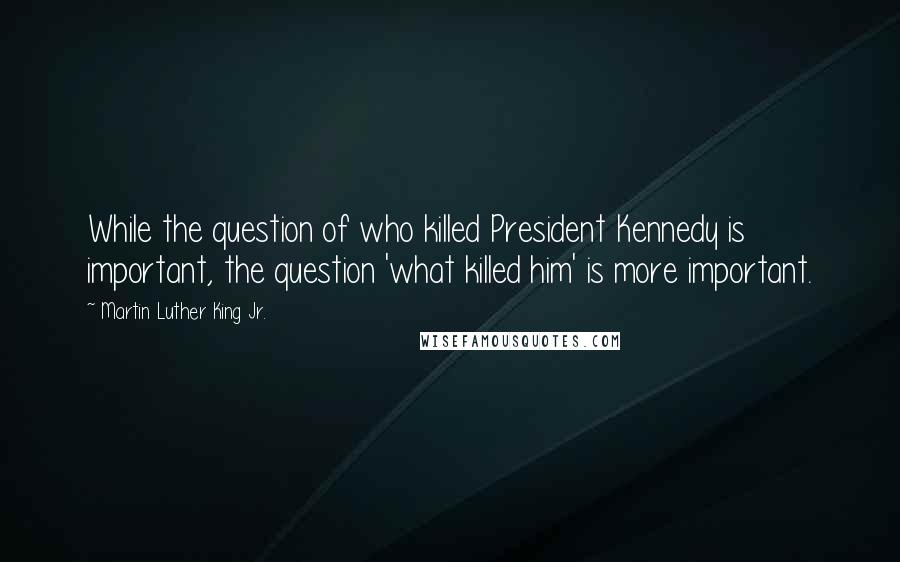Martin Luther King Jr. Quotes: While the question of who killed President Kennedy is important, the question 'what killed him' is more important.