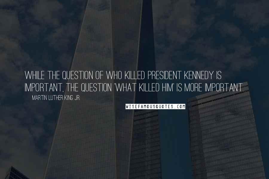 Martin Luther King Jr. Quotes: While the question of who killed President Kennedy is important, the question 'what killed him' is more important.