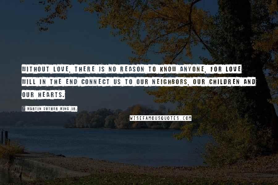 Martin Luther King Jr. Quotes: Without love, there is no reason to know anyone, for love will in the end connect us to our neighbors, our children and our hearts.