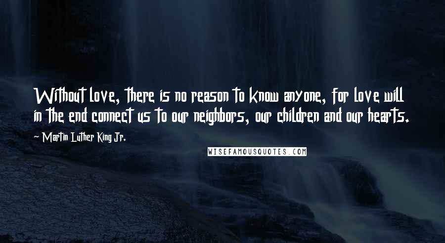 Martin Luther King Jr. Quotes: Without love, there is no reason to know anyone, for love will in the end connect us to our neighbors, our children and our hearts.