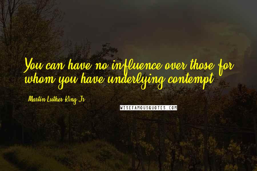 Martin Luther King Jr. Quotes: You can have no influence over those for whom you have underlying contempt.