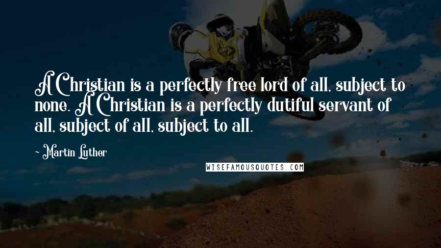 Martin Luther Quotes: A Christian is a perfectly free lord of all, subject to none. A Christian is a perfectly dutiful servant of all, subject of all, subject to all.