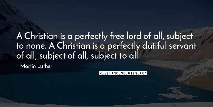 Martin Luther Quotes: A Christian is a perfectly free lord of all, subject to none. A Christian is a perfectly dutiful servant of all, subject of all, subject to all.