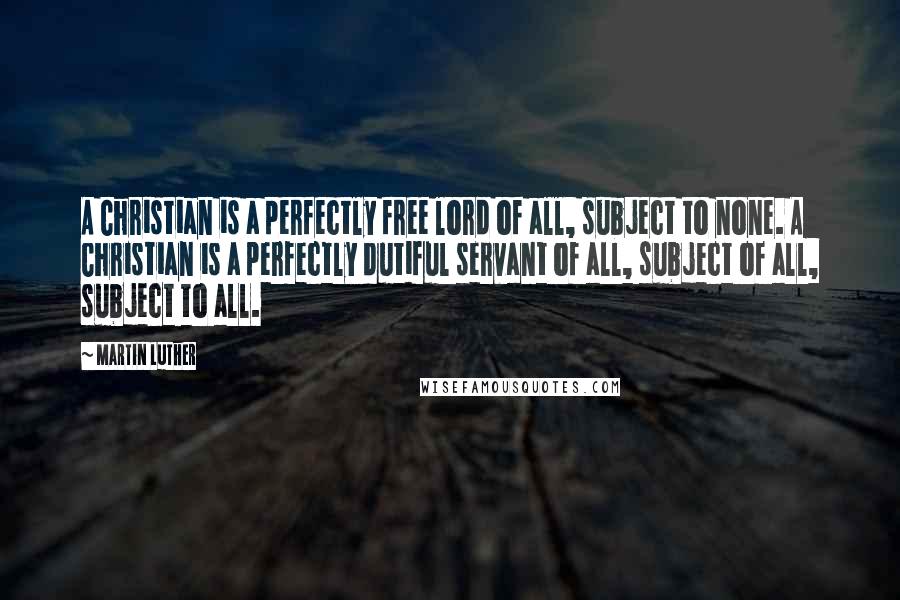 Martin Luther Quotes: A Christian is a perfectly free lord of all, subject to none. A Christian is a perfectly dutiful servant of all, subject of all, subject to all.